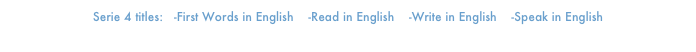 Serie 4 titles:   -First Words in English    -Read in English    -Write in English    -Speak in English
