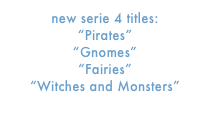 new serie 4 titles:
“Pirates”
“Gnomes”
“Fairies”
“Witches and Monsters”
