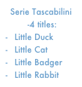 Serie Tascabilini
 -4 titles:
 Little Duck        
 Little Cat
 Little Badger     
 Little Rabbit