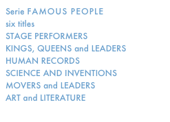 Serie FAMOUS PEOPLE
six titles
STAGE PERFORMERS
KINGS, QUEENS and LEADERS
HUMAN RECORDS
SCIENCE AND INVENTIONS
MOVERS and LEADERS
ART and LITERATURE
