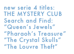 new serie 4 titles: 
THE MYSTERY CLUB
Search and Find:
“Queen’s Jewels”
“Pharaoh’s Treasure” 
“The Crystal Skulls” 
“The Louvre Theft”